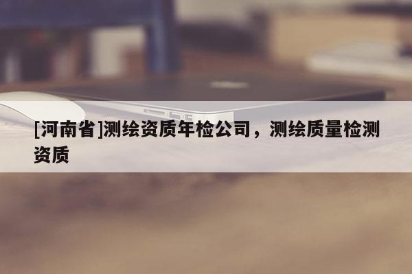 [河南省]測繪資質(zhì)年檢公司，測繪質(zhì)量檢測資質(zhì)