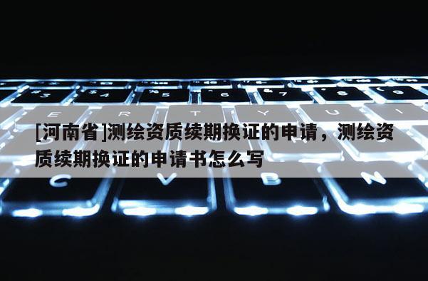 [河南省]測繪資質(zhì)續(xù)期換證的申請，測繪資質(zhì)續(xù)期換證的申請書怎么寫