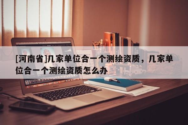[河南省]幾家單位合一個(gè)測(cè)繪資質(zhì)，幾家單位合一個(gè)測(cè)繪資質(zhì)怎么辦