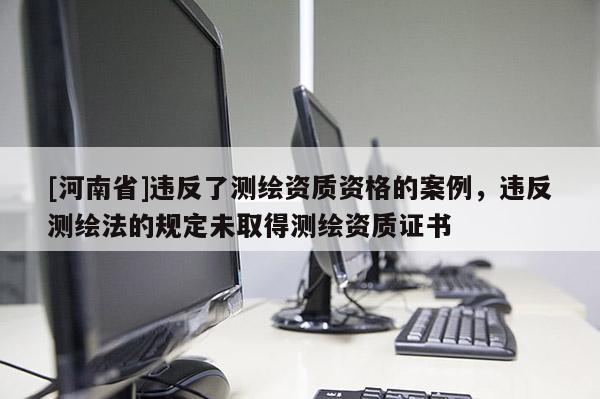 [河南省]違反了測(cè)繪資質(zhì)資格的案例，違反測(cè)繪法的規(guī)定未取得測(cè)繪資質(zhì)證書