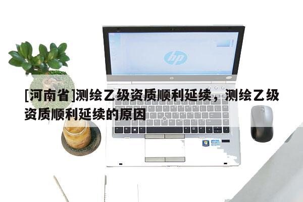 [河南省]測(cè)繪乙級(jí)資質(zhì)順利延續(xù)，測(cè)繪乙級(jí)資質(zhì)順利延續(xù)的原因