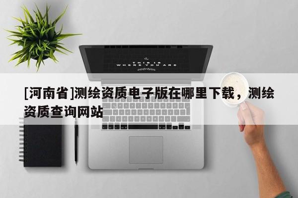 [河南省]測(cè)繪資質(zhì)電子版在哪里下載，測(cè)繪資質(zhì)查詢(xún)網(wǎng)站