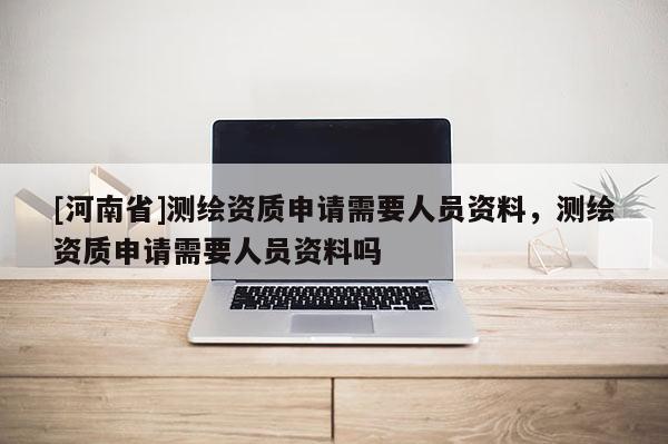 [河南省]測繪資質(zhì)申請需要人員資料，測繪資質(zhì)申請需要人員資料嗎