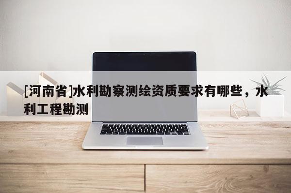 [河南省]水利勘察測繪資質(zhì)要求有哪些，水利工程勘測