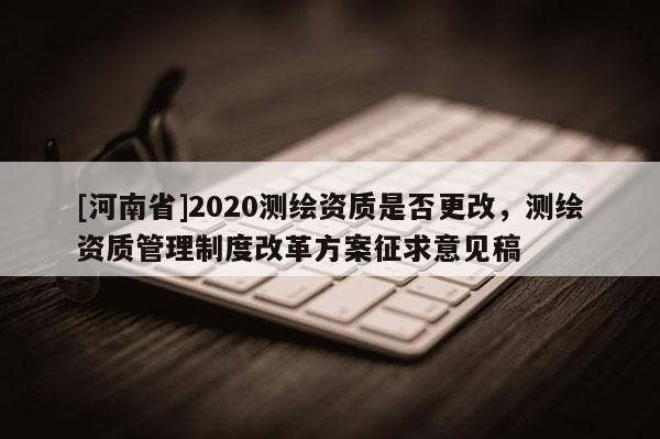 [河南省]2020測繪資質(zhì)是否更改，測繪資質(zhì)管理制度改革方案征求意見稿