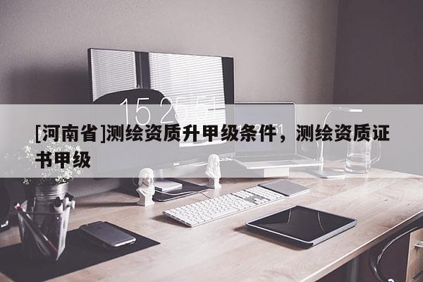 [河南省]測繪資質(zhì)升甲級條件，測繪資質(zhì)證書甲級