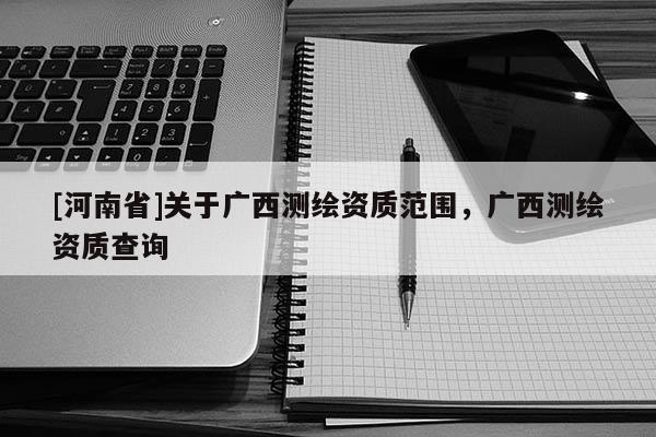 [河南省]關(guān)于廣西測繪資質(zhì)范圍，廣西測繪資質(zhì)查詢