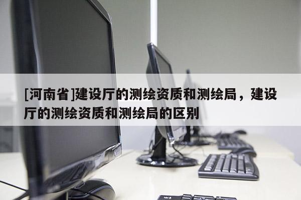 [河南省]建設(shè)廳的測繪資質(zhì)和測繪局，建設(shè)廳的測繪資質(zhì)和測繪局的區(qū)別