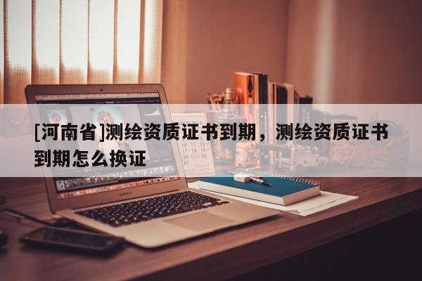 [河南省]測(cè)繪資質(zhì)證書(shū)到期，測(cè)繪資質(zhì)證書(shū)到期怎么換證