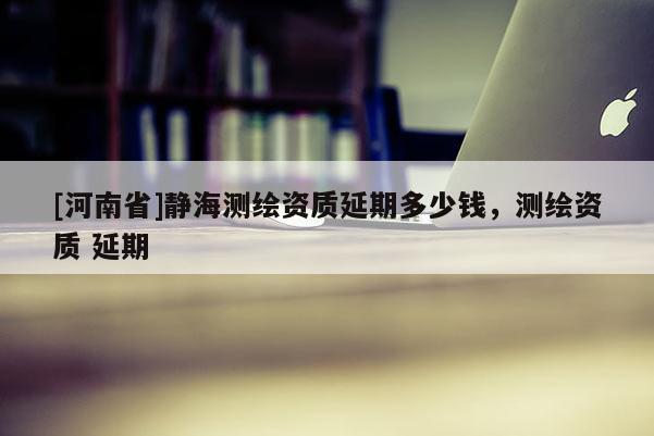 [河南省]靜海測繪資質(zhì)延期多少錢，測繪資質(zhì) 延期