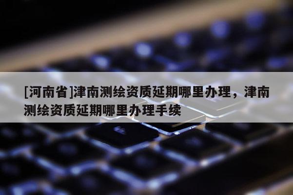 [河南省]津南測(cè)繪資質(zhì)延期哪里辦理，津南測(cè)繪資質(zhì)延期哪里辦理手續(xù)
