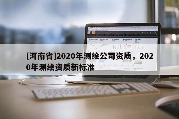 [河南省]2020年測繪公司資質(zhì)，2020年測繪資質(zhì)新標(biāo)準(zhǔn)