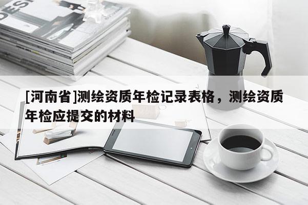 [河南省]測繪資質(zhì)年檢記錄表格，測繪資質(zhì)年檢應(yīng)提交的材料