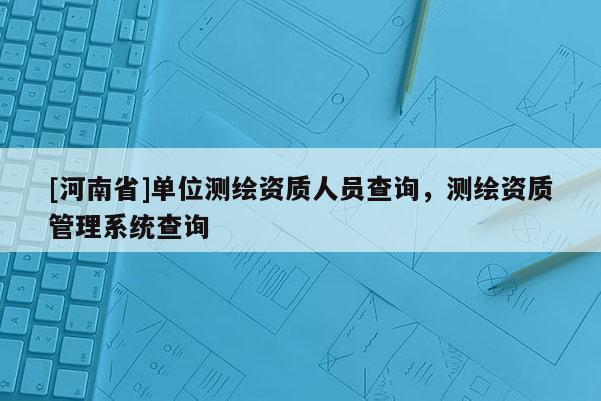 [河南省]單位測繪資質(zhì)人員查詢，測繪資質(zhì)管理系統(tǒng)查詢