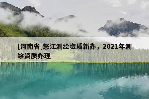[河南省]怒江測(cè)繪資質(zhì)新辦，2021年測(cè)繪資質(zhì)辦理