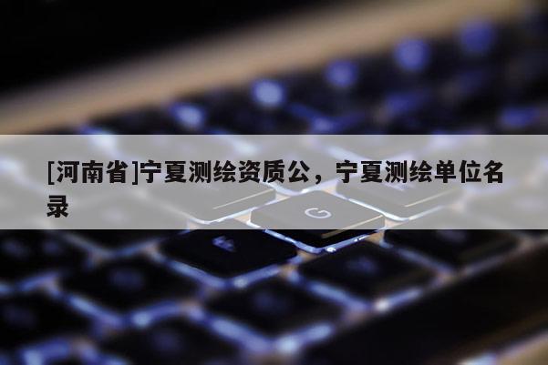 [河南省]寧夏測(cè)繪資質(zhì)公，寧夏測(cè)繪單位名錄