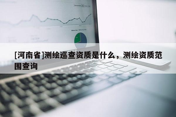 [河南省]測繪巡查資質(zhì)是什么，測繪資質(zhì)范圍查詢