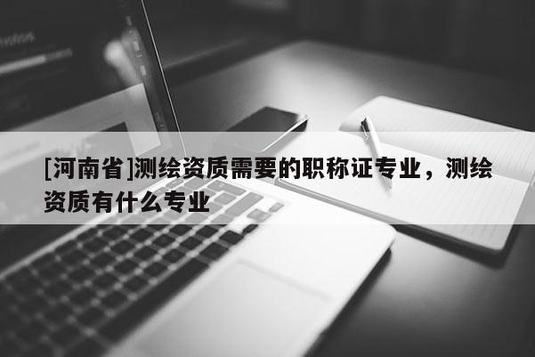 [河南省]測繪資質需要的職稱證專業(yè)，測繪資質有什么專業(yè)