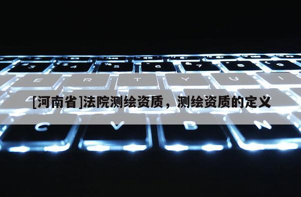 [河南省]法院測繪資質(zhì)，測繪資質(zhì)的定義