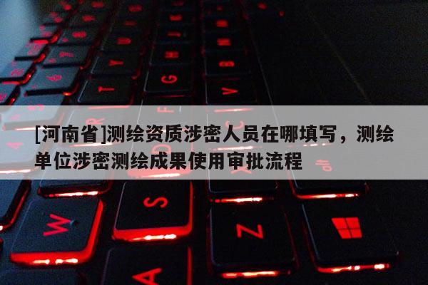 [河南省]測繪資質(zhì)涉密人員在哪填寫，測繪單位涉密測繪成果使用審批流程