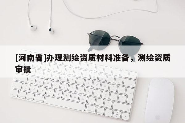 [河南省]辦理測繪資質(zhì)材料準備，測繪資質(zhì)審批