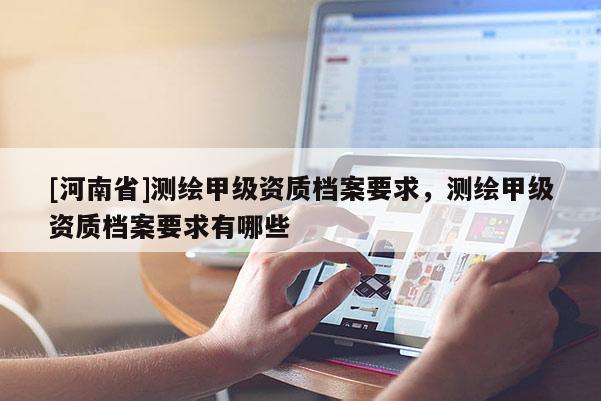 [河南省]測(cè)繪甲級(jí)資質(zhì)檔案要求，測(cè)繪甲級(jí)資質(zhì)檔案要求有哪些