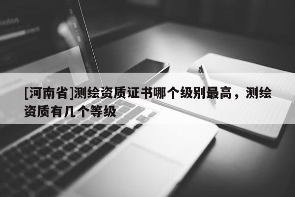 [河南省]測繪資質(zhì)證書哪個級別最高，測繪資質(zhì)有幾個等級