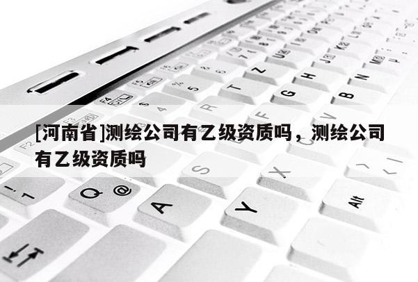 [河南省]測(cè)繪公司有乙級(jí)資質(zhì)嗎，測(cè)繪公司有乙級(jí)資質(zhì)嗎