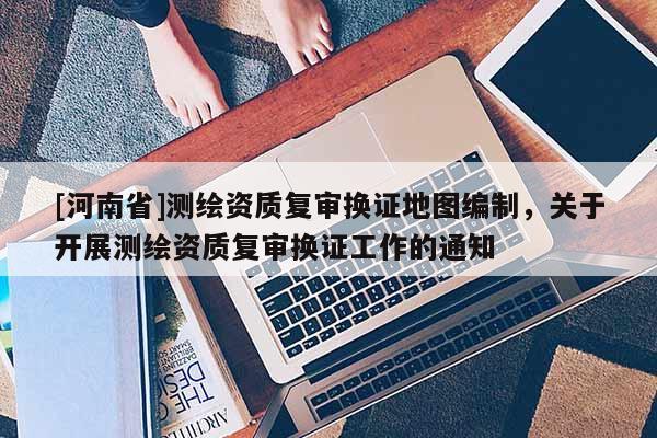 [河南省]測(cè)繪資質(zhì)復(fù)審換證地圖編制，關(guān)于開(kāi)展測(cè)繪資質(zhì)復(fù)審換證工作的通知