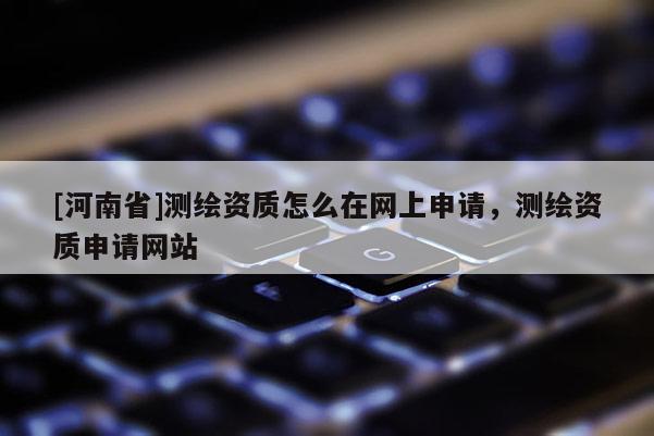 [河南省]測繪資質怎么在網上申請，測繪資質申請網站