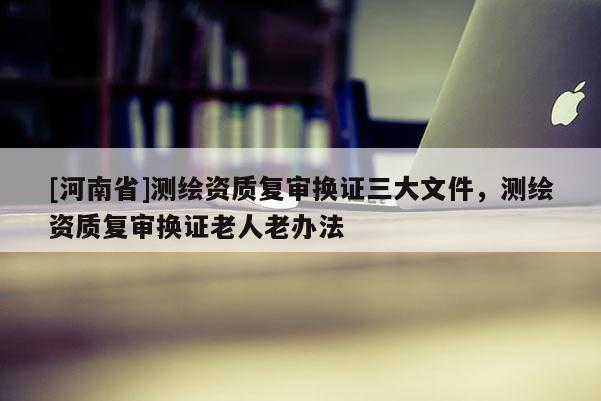 [河南省]測(cè)繪資質(zhì)復(fù)審換證三大文件，測(cè)繪資質(zhì)復(fù)審換證老人老辦法