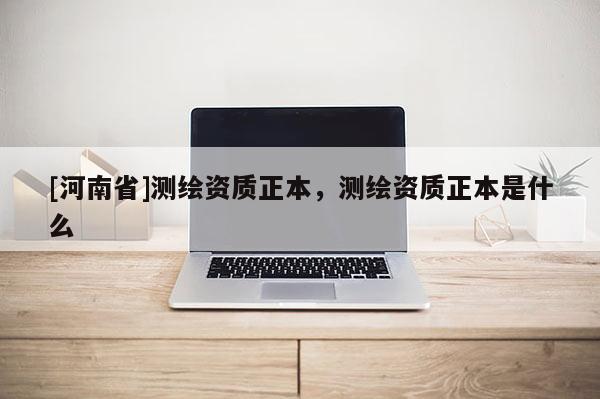 [河南省]測繪資質(zhì)正本，測繪資質(zhì)正本是什么