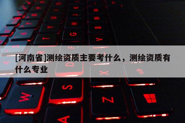 [河南省]測繪資質(zhì)主要考什么，測繪資質(zhì)有什么專業(yè)