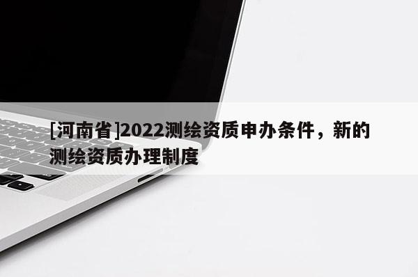 [河南省]2022測繪資質(zhì)申辦條件，新的測繪資質(zhì)辦理制度