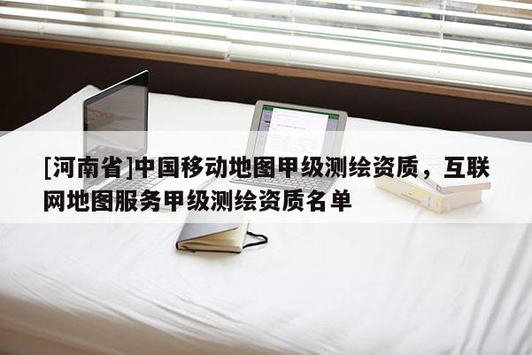 [河南省]中國移動地圖甲級測繪資質，互聯(lián)網(wǎng)地圖服務甲級測繪資質名單