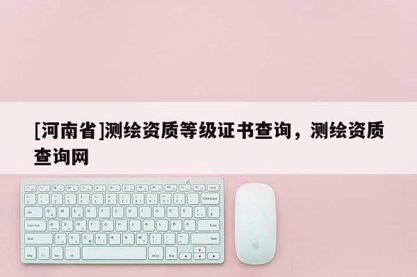[河南省]測繪資質(zhì)等級證書查詢，測繪資質(zhì)查詢網(wǎng)