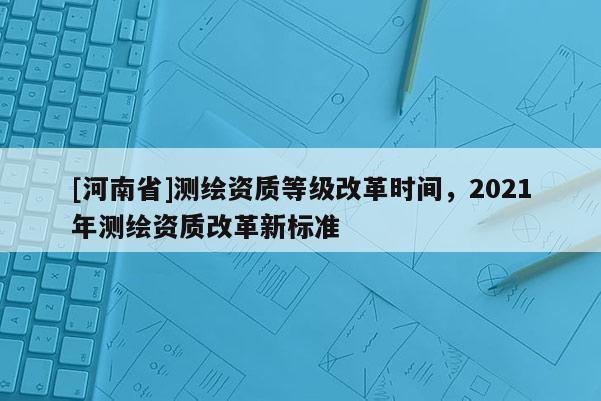 [河南省]測(cè)繪資質(zhì)等級(jí)改革時(shí)間，2021年測(cè)繪資質(zhì)改革新標(biāo)準(zhǔn)