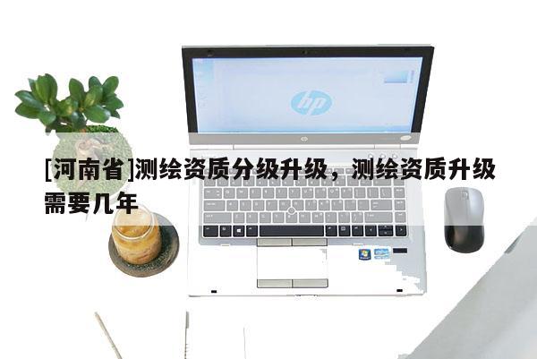 [河南省]測(cè)繪資質(zhì)分級(jí)升級(jí)，測(cè)繪資質(zhì)升級(jí)需要幾年