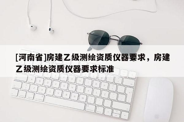 [河南省]房建乙級(jí)測(cè)繪資質(zhì)儀器要求，房建乙級(jí)測(cè)繪資質(zhì)儀器要求標(biāo)準(zhǔn)