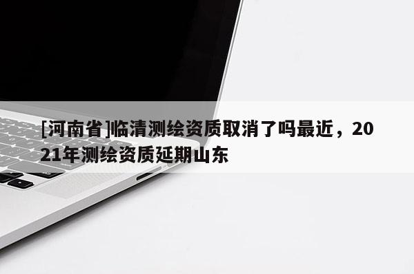 [河南省]臨清測繪資質取消了嗎最近，2021年測繪資質延期山東