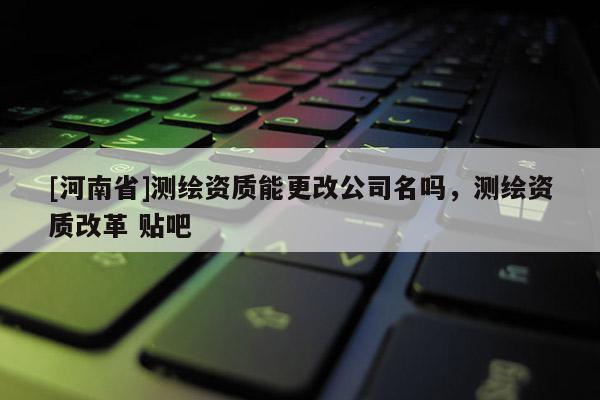 [河南省]測(cè)繪資質(zhì)能更改公司名嗎，測(cè)繪資質(zhì)改革 貼吧