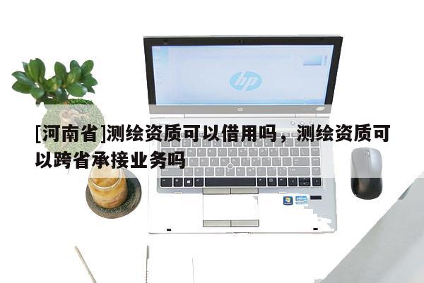 [河南省]測繪資質(zhì)可以借用嗎，測繪資質(zhì)可以跨省承接業(yè)務(wù)嗎