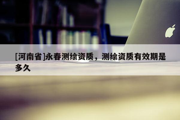 [河南省]永春測繪資質(zhì)，測繪資質(zhì)有效期是多久