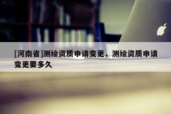 [河南省]測繪資質(zhì)申請變更，測繪資質(zhì)申請變更要多久