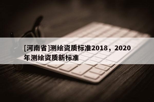 [河南省]測(cè)繪資質(zhì)標(biāo)準(zhǔn)2018，2020年測(cè)繪資質(zhì)新標(biāo)準(zhǔn)