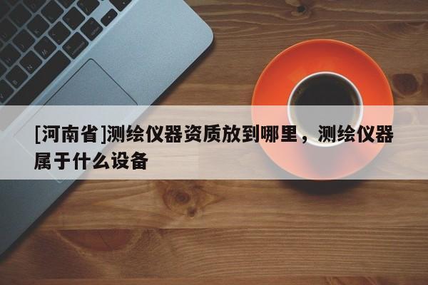 [河南省]測繪儀器資質(zhì)放到哪里，測繪儀器屬于什么設(shè)備