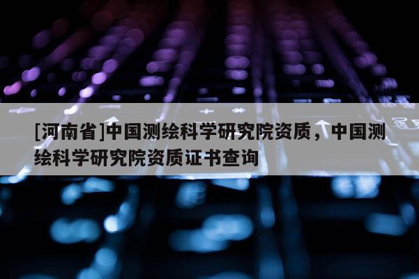 [河南省]中國測繪科學(xué)研究院資質(zhì)，中國測繪科學(xué)研究院資質(zhì)證書查詢