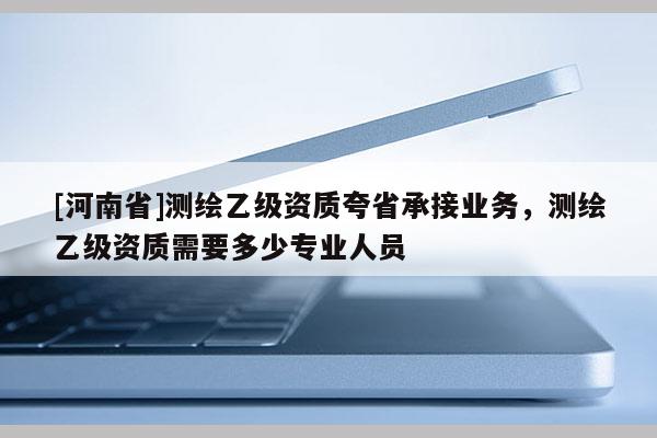 [河南省]測(cè)繪乙級(jí)資質(zhì)夸省承接業(yè)務(wù)，測(cè)繪乙級(jí)資質(zhì)需要多少專業(yè)人員