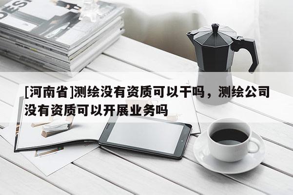 [河南省]測繪沒有資質(zhì)可以干嗎，測繪公司沒有資質(zhì)可以開展業(yè)務(wù)嗎
