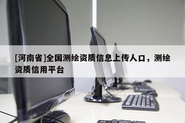 [河南省]全國(guó)測(cè)繪資質(zhì)信息上傳人口，測(cè)繪資質(zhì)信用平臺(tái)